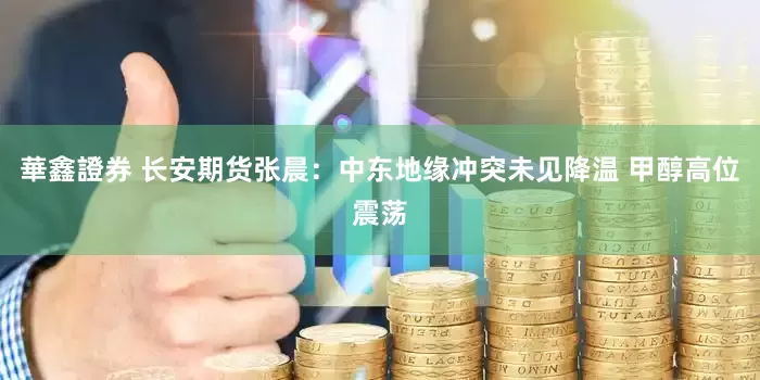 華鑫證券 长安期货张晨：中东地缘冲突未见降温 甲醇高位震荡