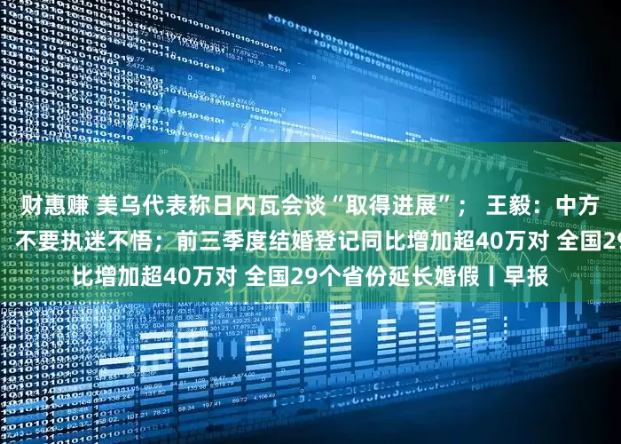 财惠赚 美乌代表称日内瓦会谈“取得进展”； 王毅：中方敦促日方早日反思改错，不要执迷不悟；前三季度结婚登记同比增加超40万对 全国29个省份延长婚假丨早报